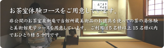 お茶室体験コースをご用意しています。非公開のお茶室泉新庵で当館所蔵美術品のお道具を使っての茶の湯体験と美術館見学コースを用意しています。ご利用は5名様以上15名様以内でおひとり5千円です。